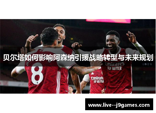 贝尔塔如何影响阿森纳引援战略转型与未来规划