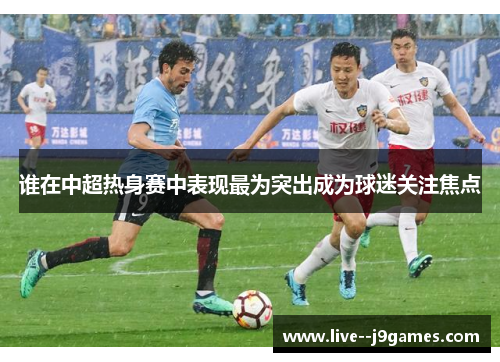 谁在中超热身赛中表现最为突出成为球迷关注焦点